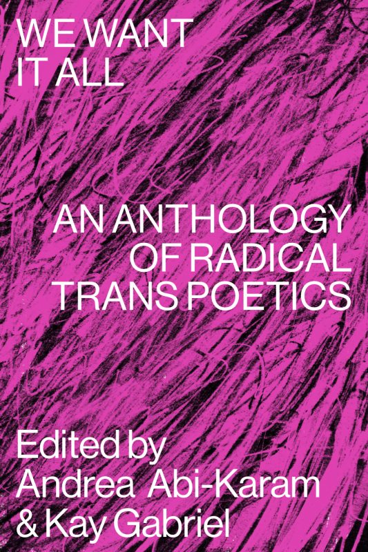 We Want It All: An Anthology of Radical Trans Poetics ed. by Andrea Abi-Karam & Kay Gabriel